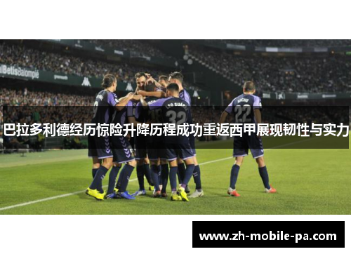 巴拉多利德经历惊险升降历程成功重返西甲展现韧性与实力 巴拉多利德经历惊险升降历程成功重返西甲展现韧性与实力